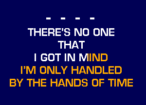 THERE'S NO ONE
THAT
I GOT IN MIND
I'M ONLY HANDLED
BY THE HANDS OF TIME