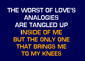 THE WORST 0F LOVE'S
ANALOGIES
ARE TANGLED UP

INSIDE OF ME
BUT THE ONLY ONE
THAT BRINGS ME
TO MY KNEES