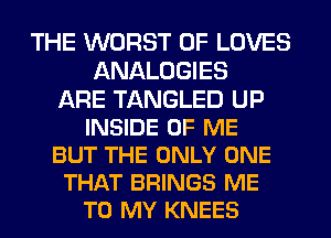 THE WORST 0F LOVES
ANALOGIES
ARE TANGLED UP
INSIDE OF ME
BUT THE ONLY ONE
THAT BRINGS ME
TO MY KNEES