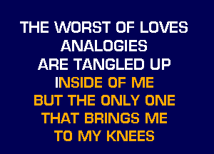 THE WORST 0F LOVES
ANALOGIES
ARE TANGLED UP
INSIDE OF ME
BUT THE ONLY ONE
THAT BRINGS ME
TO MY KNEES