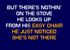 BUT THERE'S NOTHIN'
ON THE STOVE
HE LOOKS UP
FROM HIS EASY CHAIR
HE JUST NOTICED
SHE'S NOT THERE