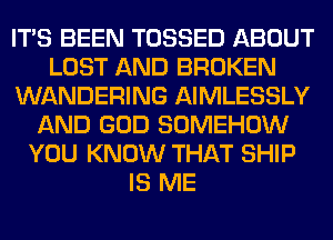 ITS BEEN TOSSED ABOUT
LOST AND BROKEN
WANDERING AIMLESSLY
AND GOD SOMEHOW
YOU KNOW THAT SHIP
IS ME