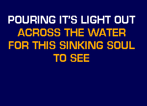 POURING ITS LIGHT OUT
ACROSS THE WATER
FOR THIS SINKING SOUL
TO SEE