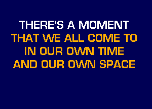 THERE'S A MOMENT
THAT WE ALL COME TO
IN OUR OWN TIME
AND OUR OWN SPACE