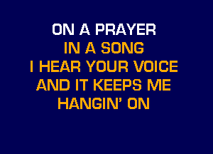 ON A PRAYER
IN A SONG
I HEAR YOUR VOICE

AND IT KEEPS ME
HANGIN' 0N