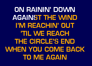0N RAINIM DOWN
AGAINST THE WIND
I'M REACHIN' OUT
'TIL WE REACH
THE CIRCLE'S END
WHEN YOU COME BACK
TO ME AGAIN