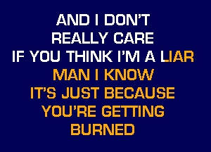 AND I DON'T
REALLY CARE
IF YOU THINK I'M A LIAR
MAN I KNOW
ITS JUST BECAUSE
YOU'RE GETTING
BURNED