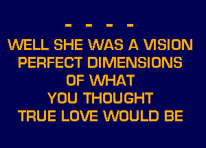 WELL SHE WAS A VISION
PERFECT DIMENSIONS
OF WHAT
YOU THOUGHT
TRUE LOVE WOULD BE