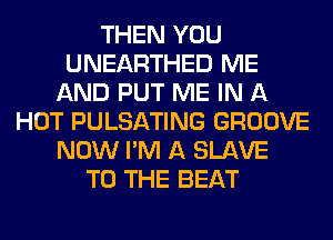 THEN YOU
UNEARTHED ME
AND PUT ME IN A
HOT PULSATING GROOVE
NOW I'M A SLAVE
TO THE BEAT