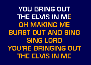 YOU BRING OUT
THE ELVIS IN ME
0H MAKING ME
BURST OUT AND SING
SING LORD
YOU'RE BRINGING OUT
THE ELVIS IN ME