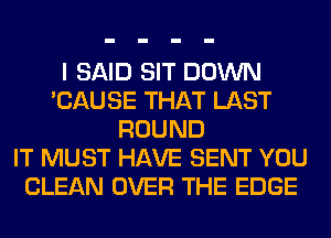 I SAID SIT DOWN
'CAUSE THAT LAST
ROUND
IT MUST HAVE SENT YOU
CLEAN OVER THE EDGE