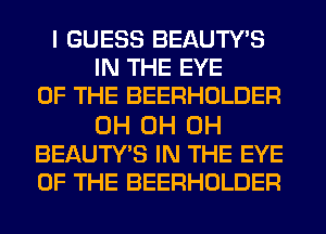 I GUESS BEAUTY'S
IN THE EYE
OF THE BEERHOLDER

0H 0H 0H
BEAUTY'S IN THE EYE
OF THE BEERHOLDER