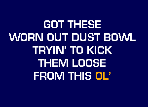 GOT THESE
WORN OUT DUST BOWL
TRYIN' T0 KICK
THEM LOOSE
FROM THIS OL'
