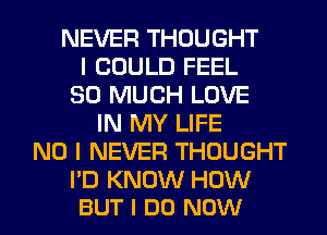 NEVER THOUGHT
I COULD FEEL
SO MUCH LOVE
IN MY LIFE
NO I NEVER THOUGHT

I'D KNOW HOW
BUT I DO NOW