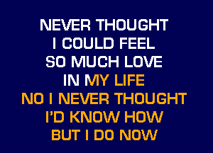 NEVER THOUGHT
I COULD FEEL
SO MUCH LOVE
IN MY LIFE
NO I NEVER THOUGHT

I'D KNOW HOW
BUT I DO NOW