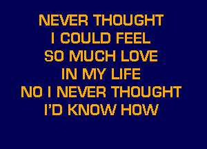 NEVER THOUGHT
I COULD FEEL
SO MUCH LOVE
IN MY LIFE
NO I NEVER THOUGHT
I'D KNOW HOW