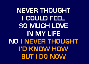 NEVER THOUGHT
I COULD FEEL
SO MUCH LOVE
IN MY LIFE
NO I NEVER THOUGHT

I'D KNOW HOW
BUT I DO NOW