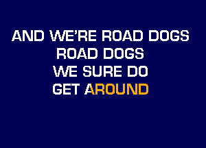 AND WE'RE ROAD DOGS
ROAD DOGS
WE SURE DD

GET AROUND