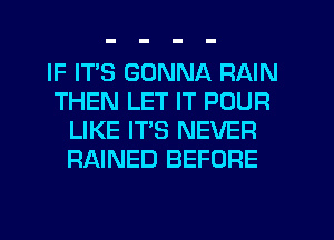 IF ITS GONNA RAIN
THEN LET IT POUR
LIKE IT'S NEVER
RAINED BEFORE