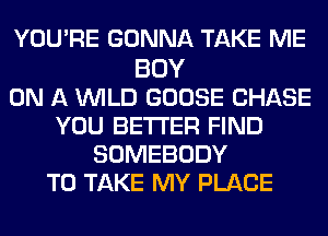 YOU'RE GONNA TAKE ME

BOY
ON A WILD GOOSE CHASE
YOU BETTER FIND
SOMEBODY
TO TAKE MY PLACE