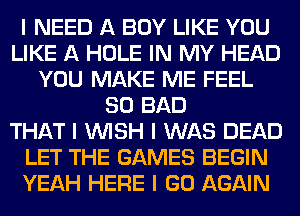 I NEED A BOY LIKE YOU
LIKE A HOLE IN MY HEAD
YOU MAKE ME FEEL
SO BAD
THAT I INISH I WAS DEAD
LET THE GAMES BEGIN
YEAH HERE I GO AGAIN