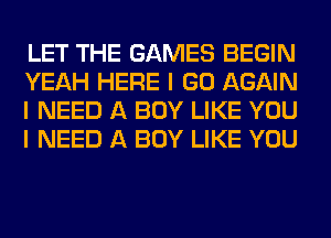 LET THE GAMES BEGIN
YEAH HERE I GO AGAIN
I NEED A BOY LIKE YOU
I NEED A BOY LIKE YOU