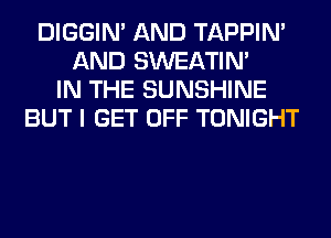 DIGGIM AND TAPPIN'
AND SWEATIN'
IN THE SUNSHINE
BUT I GET OFF TONIGHT