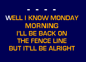 WELL I KNOW MONDAY
MORNING
PLL BE BACK ON
THE FENCE LINE
BUT ITLL BE ALRIGHT