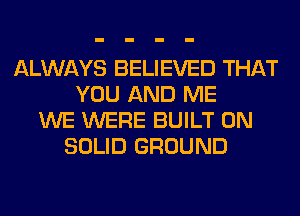 ALWAYS BELIEVED THAT
YOU AND ME
WE WERE BUILT 0N
SOLID GROUND