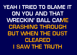 YEAH I TRIED TO BLAME IT
ON YOU AND THAT
WRECKIN' BALL CAME
CRASHING THROUGH
BUT WHEN THE DUST
CLEARED
I SAW THE TRUTH