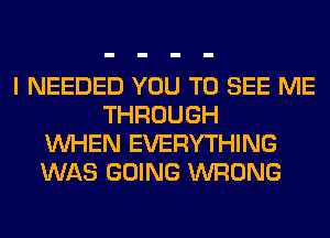 I NEEDED YOU TO SEE ME
THROUGH
WHEN EVERYTHING
WAS GOING WRONG