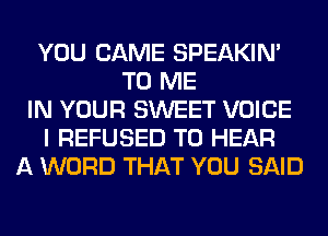 YOU CAME SPEAKIN'
TO ME
IN YOUR SWEET VOICE
I REFUSED TO HEAR
A WORD THAT YOU SAID