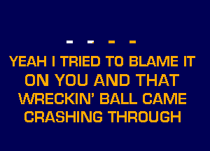 YEAH I TRIED TO BLAME IT
ON YOU AND THAT

WRECKIM BALL CAME
CRASHING THROUGH