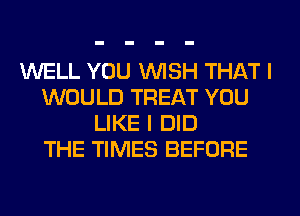 WELL YOU WISH THAT I
WOULD TREAT YOU
LIKE I DID
THE TIMES BEFORE