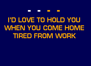 I'D LOVE TO HOLD YOU
WHEN YOU COME HOME
TIRED FROM WORK