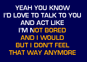 YEAH YOU KNOW
I'D LOVE TO TALK TO YOU
AND ACT LIKE
I'M NOT BORED
AND I WOULD
BUT I DON'T FEEL
THAT WAY ANYMORE