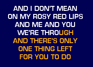 AND I DON'T MEAN
ON MY ROSY RED LIPS
AND ME AND YOU
WERE THROUGH
AND THERE'S ONLY
ONE THING LEFT
FOR YOU TO DO