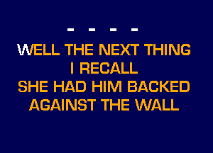 WELL THE NEXT THING
I RECALL
SHE HAD HIM BACKED
AGAINST THE WALL