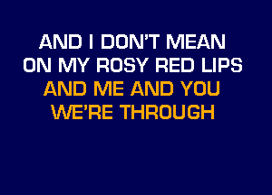 AND I DON'T MEAN
ON MY ROSY RED LIPS
AND ME AND YOU
WERE THROUGH