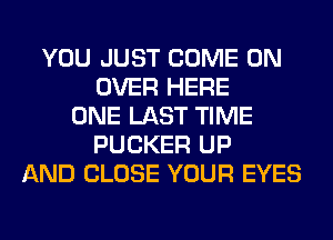 YOU JUST COME ON
OVER HERE
ONE LAST TIME
FUCKER UP
AND CLOSE YOUR EYES