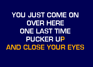 YOU JUST COME ON
OVER HERE
ONE LAST TIME
FUCKER UP
AND CLOSE YOUR EYES