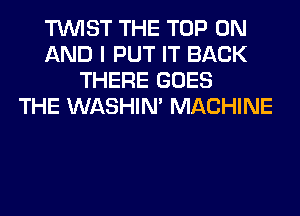 TWIST THE TOP ON
AND I PUT IT BACK
THERE GOES
THE WASHIM MACHINE