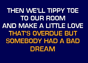 THEN WE'LL TIPPY TOE
TO OUR ROOM
AND MAKE A LITTLE LOVE
THAT'S OVERDUE BUT
SOMEBODY HAD A BAD

DREAM