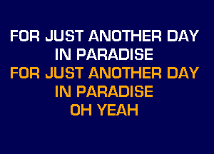 FOR JUST ANOTHER DAY
IN PARADISE
FOR JUST ANOTHER DAY
IN PARADISE
OH YEAH