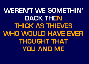 WEREN'T WE SOMETHIN'
BACK THEN
THICK AS THIEVES
WHO WOULD HAVE EVER
THOUGHT THAT
YOU AND ME