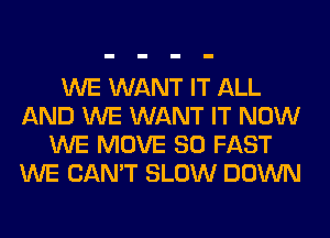 WE WANT IT ALL
AND WE WANT IT NOW
WE MOVE SO FAST
WE CAN'T SLOW DOWN