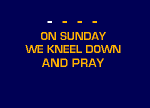 ON SUNDAY
WE KNEEL DOWN

AND PRAY