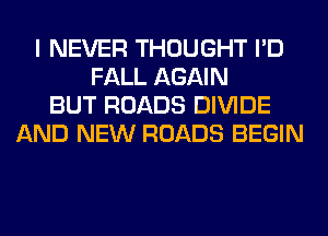 I NEVER THOUGHT I'D
FALL AGAIN
BUT ROADS DIVIDE
AND NEW ROADS BEGIN