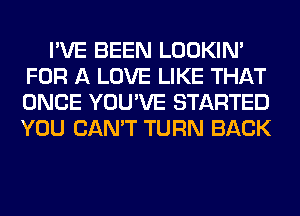 I'VE BEEN LOOKIN'
FOR A LOVE LIKE THAT
ONCE YOU'VE STARTED
YOU CAN'T TURN BACK