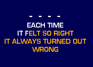 EACH TIME
IT FELT SO RIGHT
IT ALWAYS TURNED OUT
WRONG